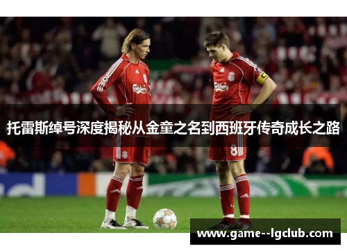 托雷斯绰号深度揭秘从金童之名到西班牙传奇成长之路