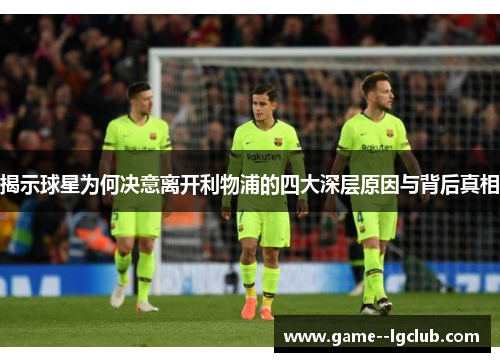 揭示球星为何决意离开利物浦的四大深层原因与背后真相