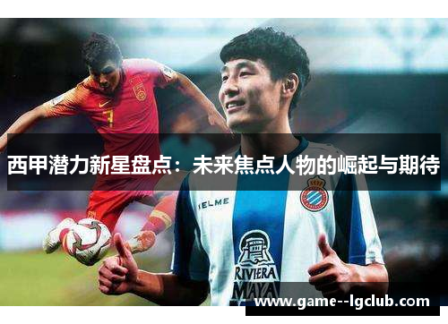 西甲潜力新星盘点:未来焦点人物的崛起与期待 西甲潜力新星盘点:未来焦点人物的崛起与期待