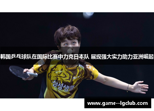 韩国乒乓球队在国际比赛中力克日本队 展现强大实力助力亚洲崛起