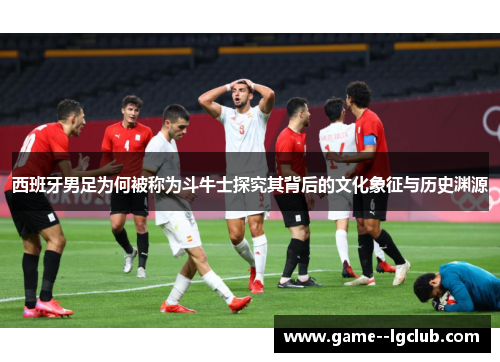 西班牙男足为何被称为斗牛士探究其背后的文化象征与历史渊源
