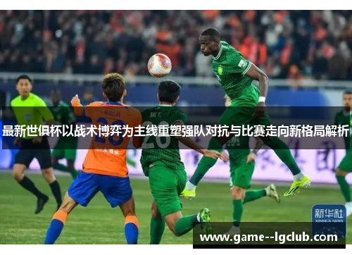 最新世俱杯以战术博弈为主线重塑强队对抗与比赛走向新格局解析