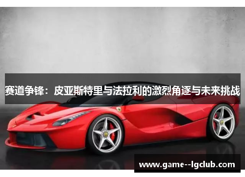 赛道争锋:皮亚斯特里与法拉利的激烈角逐与未来挑战 赛道争锋:皮亚斯特里与法拉利的激烈角逐与未来挑战