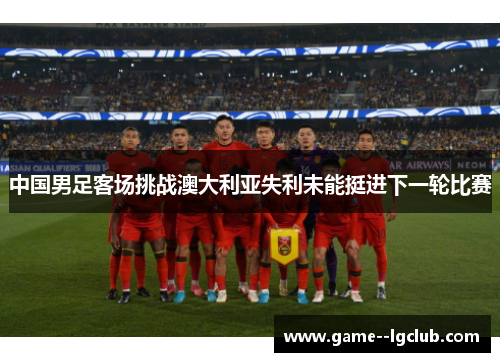 中国男足客场挑战澳大利亚失利未能挺进下一轮比赛 中国男足客场挑战澳大利亚失利未能挺进下一轮比赛
