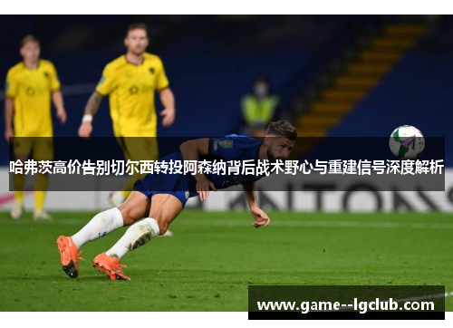 哈弗茨高价告别切尔西转投阿森纳背后战术野心与重建信号深度解析