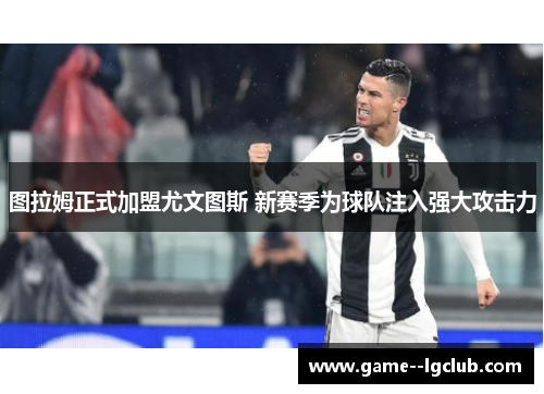 图拉姆正式加盟尤文图斯 新赛季为球队注入强大攻击力