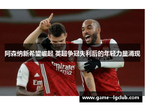 阿森纳新希望崛起 英超争冠失利后的年轻力量涌现