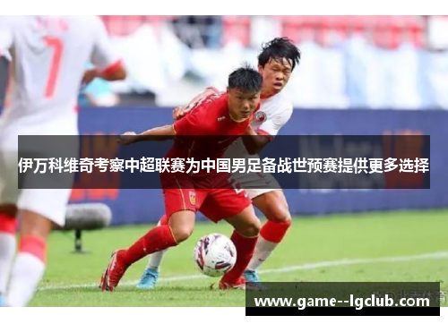 伊万科维奇考察中超联赛为中国男足备战世预赛提供更多选择 伊万科维奇考察中超联赛为中国男足备战世预赛提供更多选择
